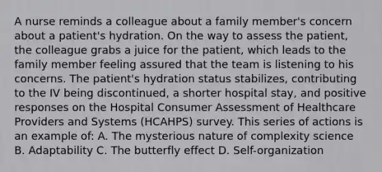 A nurse reminds a colleague about a family member's concern about a patient's hydration. On the way to assess the patient, the colleague grabs a juice for the patient, which leads to the family member feeling assured that the team is listening to his concerns. The patient's hydration status stabilizes, contributing to the IV being discontinued, a shorter hospital stay, and positive responses on the Hospital Consumer Assessment of Healthcare Providers and Systems (HCAHPS) survey. This series of actions is an example of: A. The mysterious nature of complexity science B. Adaptability C. The butterfly effect D. Self-organization