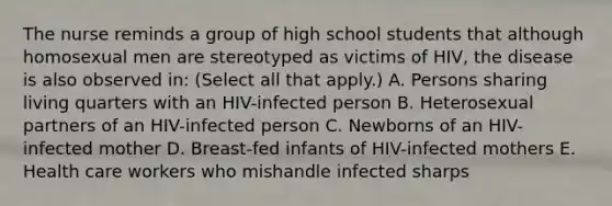 The nurse reminds a group of high school students that although homosexual men are stereotyped as victims of HIV, the disease is also observed in: (Select all that apply.) A. Persons sharing living quarters with an HIV-infected person B. Heterosexual partners of an HIV-infected person C. Newborns of an HIV-infected mother D. Breast-fed infants of HIV-infected mothers E. Health care workers who mishandle infected sharps