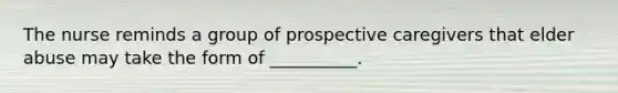 The nurse reminds a group of prospective caregivers that elder abuse may take the form of __________.