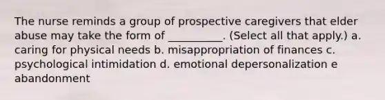 The nurse reminds a group of prospective caregivers that elder abuse may take the form of __________. (Select all that apply.) a. caring for physical needs b. misappropriation of finances c. psychological intimidation d. emotional depersonalization e abandonment