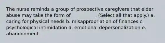 The nurse reminds a group of prospective caregivers that elder abuse may take the form of __________. (Select all that apply.) a. caring for physical needs b. misappropriation of finances c. psychological intimidation d. emotional depersonalization e. abandonment