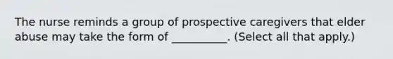 The nurse reminds a group of prospective caregivers that elder abuse may take the form of __________. (Select all that apply.)
