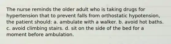 The nurse reminds the older adult who is taking drugs for hypertension that to prevent falls from orthostatic hypotension, the patient should: a. ambulate with a walker. b. avoid hot baths. c. avoid climbing stairs. d. sit on the side of the bed for a moment before ambulation.