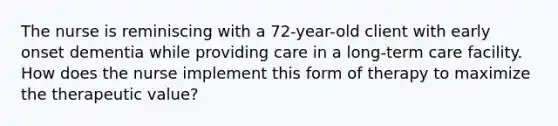 The nurse is reminiscing with a 72-year-old client with early onset dementia while providing care in a long-term care facility. How does the nurse implement this form of therapy to maximize the therapeutic value?