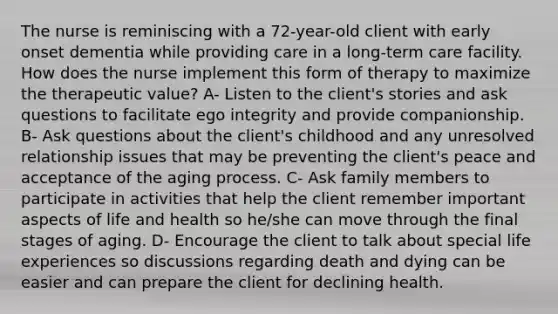 The nurse is reminiscing with a 72-year-old client with early onset dementia while providing care in a long-term care facility. How does the nurse implement this form of therapy to maximize the therapeutic value? A- Listen to the client's stories and ask questions to facilitate ego integrity and provide companionship. B- Ask questions about the client's childhood and any unresolved relationship issues that may be preventing the client's peace and acceptance of the aging process. C- Ask family members to participate in activities that help the client remember important aspects of life and health so he/she can move through the final stages of aging. D- Encourage the client to talk about special life experiences so discussions regarding death and dying can be easier and can prepare the client for declining health.