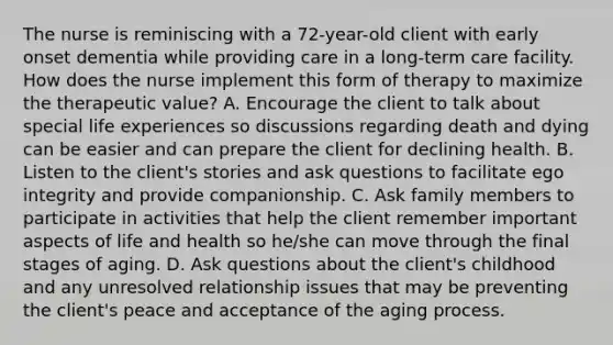 The nurse is reminiscing with a 72-year-old client with early onset dementia while providing care in a long-term care facility. How does the nurse implement this form of therapy to maximize the therapeutic value? A. Encourage the client to talk about special life experiences so discussions regarding death and dying can be easier and can prepare the client for declining health. B. Listen to the client's stories and ask questions to facilitate ego integrity and provide companionship. C. Ask family members to participate in activities that help the client remember important aspects of life and health so he/she can move through the final stages of aging. D. Ask questions about the client's childhood and any unresolved relationship issues that may be preventing the client's peace and acceptance of the aging process.