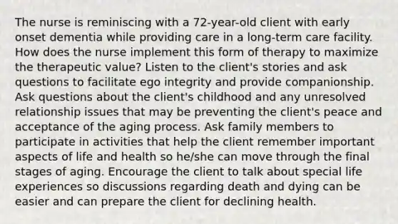 The nurse is reminiscing with a 72-year-old client with early onset dementia while providing care in a long-term care facility. How does the nurse implement this form of therapy to maximize the therapeutic value? Listen to the client's stories and ask questions to facilitate ego integrity and provide companionship. Ask questions about the client's childhood and any unresolved relationship issues that may be preventing the client's peace and acceptance of the aging process. Ask family members to participate in activities that help the client remember important aspects of life and health so he/she can move through the final stages of aging. Encourage the client to talk about special life experiences so discussions regarding death and dying can be easier and can prepare the client for declining health.