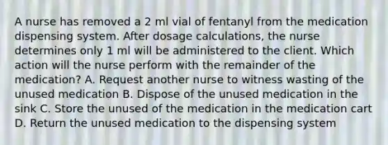 A nurse has removed a 2 ml vial of fentanyl from the medication dispensing system. After dosage calculations, the nurse determines only 1 ml will be administered to the client. Which action will the nurse perform with the remainder of the medication? A. Request another nurse to witness wasting of the unused medication B. Dispose of the unused medication in the sink C. Store the unused of the medication in the medication cart D. Return the unused medication to the dispensing system