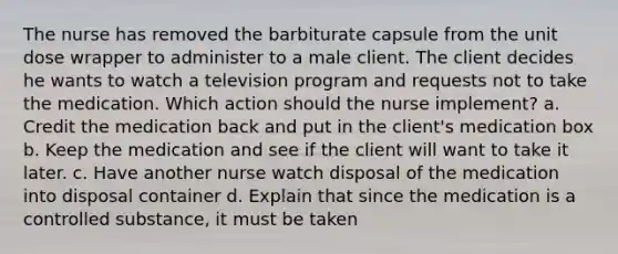 The nurse has removed the barbiturate capsule from the unit dose wrapper to administer to a male client. The client decides he wants to watch a television program and requests not to take the medication. Which action should the nurse implement? a. Credit the medication back and put in the client's medication box b. Keep the medication and see if the client will want to take it later. c. Have another nurse watch disposal of the medication into disposal container d. Explain that since the medication is a controlled substance, it must be taken