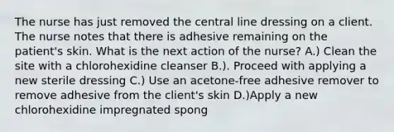 The nurse has just removed the central line dressing on a client. The nurse notes that there is adhesive remaining on the patient's skin. What is the next action of the nurse? A.) Clean the site with a chlorohexidine cleanser B.). Proceed with applying a new sterile dressing C.) Use an acetone-free adhesive remover to remove adhesive from the client's skin D.)Apply a new chlorohexidine impregnated spong