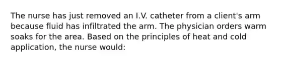 The nurse has just removed an I.V. catheter from a client's arm because fluid has infiltrated the arm. The physician orders warm soaks for the area. Based on the principles of heat and cold application, the nurse would: