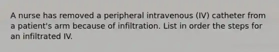 A nurse has removed a peripheral intravenous (IV) catheter from a patient's arm because of infiltration. List in order the steps for an infiltrated IV.