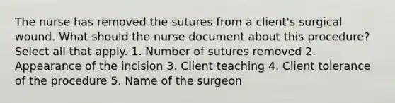 The nurse has removed the sutures from a client's surgical wound. What should the nurse document about this procedure? Select all that apply. 1. Number of sutures removed 2. Appearance of the incision 3. Client teaching 4. Client tolerance of the procedure 5. Name of the surgeon