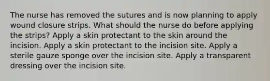 The nurse has removed the sutures and is now planning to apply wound closure strips. What should the nurse do before applying the strips? Apply a skin protectant to the skin around the incision. Apply a skin protectant to the incision site. Apply a sterile gauze sponge over the incision site. Apply a transparent dressing over the incision site.