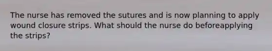 The nurse has removed the sutures and is now planning to apply wound closure strips. What should the nurse do beforeapplying the strips?