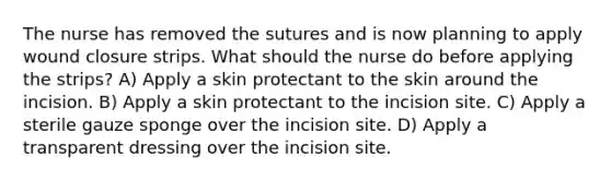 The nurse has removed the sutures and is now planning to apply wound closure strips. What should the nurse do before applying the strips? A) Apply a skin protectant to the skin around the incision. B) Apply a skin protectant to the incision site. C) Apply a sterile gauze sponge over the incision site. D) Apply a transparent dressing over the incision site.