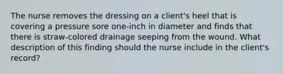 The nurse removes the dressing on a client's heel that is covering a pressure sore one-inch in diameter and finds that there is straw-colored drainage seeping from the wound. What description of this finding should the nurse include in the client's record?