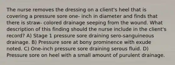 The nurse removes the dressing on a client's heel that is covering a pressure sore one- inch in diameter and finds that there is straw- colored drainage seeping from the wound. What description of this finding should the nurse include in the client's record? A) Stage 1 pressure sore draining sero-sanguineous drainage. B) Pressure sore at bony prominence with exude noted. C) One-inch pressure sore draining serous fluid. D) Pressure sore on heel with a small amount of purulent drainage.