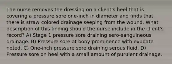 The nurse removes the dressing on a client's heel that is covering a pressure sore one-inch in diameter and finds that there is straw-colored drainage seeping from the wound. What description of this finding should the nurse include in the client's record? A) Stage 1 pressure sore draining sero-sanguineous drainage. B) Pressure sore at bony prominence with exudate noted. C) One-inch pressure sore draining serous fluid. D) Pressure sore on heel with a small amount of purulent drainage.