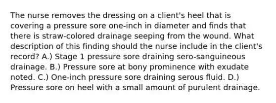 The nurse removes the dressing on a client's heel that is covering a pressure sore one-inch in diameter and finds that there is straw-colored drainage seeping from the wound. What description of this finding should the nurse include in the client's record? A.) Stage 1 pressure sore draining sero-sanguineous drainage. B.) Pressure sore at bony prominence with exudate noted. C.) One-inch pressure sore draining serous fluid. D.) Pressure sore on heel with a small amount of purulent drainage.