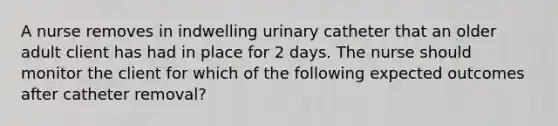 A nurse removes in indwelling urinary catheter that an older adult client has had in place for 2 days. The nurse should monitor the client for which of the following expected outcomes after catheter removal?