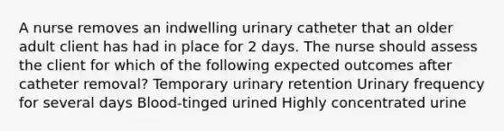 A nurse removes an indwelling urinary catheter that an older adult client has had in place for 2 days. The nurse should assess the client for which of the following expected outcomes after catheter removal? Temporary urinary retention Urinary frequency for several days Blood-tinged urined Highly concentrated urine