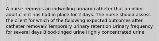 A nurse removes an indwelling urinary catheter that an older adult client has had in place for 2 days. The nurse should assess the client for which of the following expected outcomes after catheter removal? Temporary urinary retention Urinary frequency for several days Blood-tinged urine Highly concentrated urine