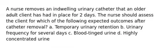 A nurse removes an indwelling urinary catheter that an older adult client has had in place for 2 days. The nurse should assess the client for which of the following expected outcomes after catheter removal? a. Temporary urinary retention b. Urinary frequency for several days c. Blood-tinged urine d. Highly concentrated urine