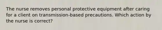 The nurse removes personal protective equipment after caring for a client on transmission-based precautions. Which action by the nurse is correct?