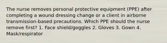 The nurse removes personal protective equipment (PPE) after completing a wound dressing change or a client in airborne transmission-based precautions. Which PPE should the nurse remove first? 1. Face shield/goggles 2. Gloves 3. Gown 4. Mask/respirator