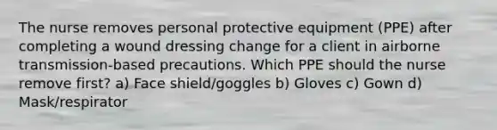 The nurse removes personal protective equipment (PPE) after completing a wound dressing change for a client in airborne transmission-based precautions. Which PPE should the nurse remove first? a) Face shield/goggles b) Gloves c) Gown d) Mask/respirator