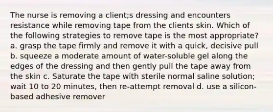 The nurse is removing a client;s dressing and encounters resistance while removing tape from the clients skin. Which of the following strategies to remove tape is the most appropriate? a. grasp the tape firmly and remove it with a quick, decisive pull b. squeeze a moderate amount of water-soluble gel along the edges of the dressing and then gently pull the tape away from the skin c. Saturate the tape with sterile normal saline solution; wait 10 to 20 minutes, then re-attempt removal d. use a silicon-based adhesive remover