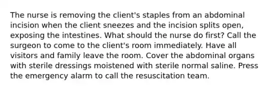 The nurse is removing the client's staples from an abdominal incision when the client sneezes and the incision splits open, exposing the intestines. What should the nurse do first? Call the surgeon to come to the client's room immediately. Have all visitors and family leave the room. Cover the abdominal organs with sterile dressings moistened with sterile normal saline. Press the emergency alarm to call the resuscitation team.