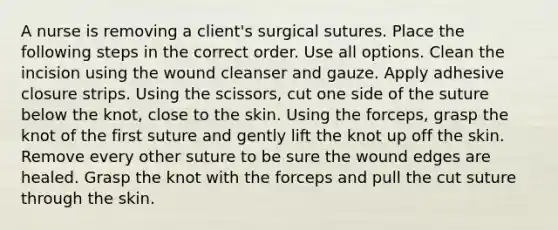 A nurse is removing a client's surgical sutures. Place the following steps in the correct order. Use all options. Clean the incision using the wound cleanser and gauze. Apply adhesive closure strips. Using the scissors, cut one side of the suture below the knot, close to the skin. Using the forceps, grasp the knot of the first suture and gently lift the knot up off the skin. Remove every other suture to be sure the wound edges are healed. Grasp the knot with the forceps and pull the cut suture through the skin.