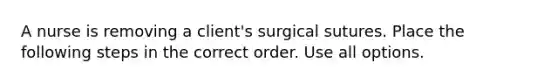 A nurse is removing a client's surgical sutures. Place the following steps in the correct order. Use all options.