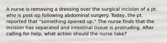 A nurse is removing a dressing over the surgical incision of a pt. who is post-op following abdominal surgery. Today, the pt. reported that "something opened up." The nurse finds that the incision has separated and intestinal tissue is protruding. After calling for help, what action should the nurse take?