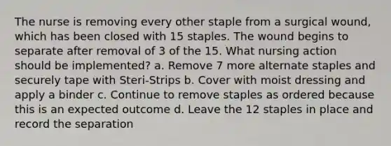 The nurse is removing every other staple from a surgical wound, which has been closed with 15 staples. The wound begins to separate after removal of 3 of the 15. What nursing action should be implemented? a. Remove 7 more alternate staples and securely tape with Steri-Strips b. Cover with moist dressing and apply a binder c. Continue to remove staples as ordered because this is an expected outcome d. Leave the 12 staples in place and record the separation