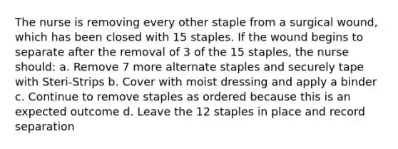 The nurse is removing every other staple from a surgical wound, which has been closed with 15 staples. If the wound begins to separate after the removal of 3 of the 15 staples, the nurse should: a. Remove 7 more alternate staples and securely tape with Steri-Strips b. Cover with moist dressing and apply a binder c. Continue to remove staples as ordered because this is an expected outcome d. Leave the 12 staples in place and record separation