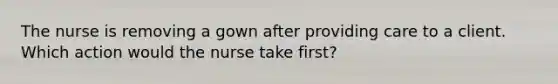 The nurse is removing a gown after providing care to a client. Which action would the nurse take first?