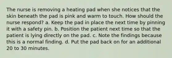 The nurse is removing a heating pad when she notices that the skin beneath the pad is pink and warm to touch. How should the nurse respond? a. Keep the pad in place the next time by pinning it with a safety pin. b. Position the patient next time so that the patient is lying directly on the pad. c. Note the findings because this is a normal finding. d. Put the pad back on for an additional 20 to 30 minutes.