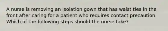 A nurse is removing an isolation gown that has waist ties in the front after caring for a patient who requires contact precaution. Which of the following steps should the nurse take?