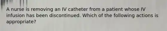 A nurse is removing an IV catheter from a patient whose IV infusion has been discontinued. Which of the following actions is appropriate?