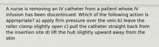 A nurse is removing an IV catheter from a patient whose IV infusion has been discontinued. Which of the following action is appropriate? a) apply firm pressure over the vein b) leave the roller clamp slightly open c) pull the catheter straight back from the insertion site d) lift the hub slightly upward away from the skin