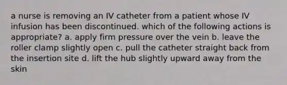 a nurse is removing an IV catheter from a patient whose IV infusion has been discontinued. which of the following actions is appropriate? a. apply firm pressure over the vein b. leave the roller clamp slightly open c. pull the catheter straight back from the insertion site d. lift the hub slightly upward away from the skin