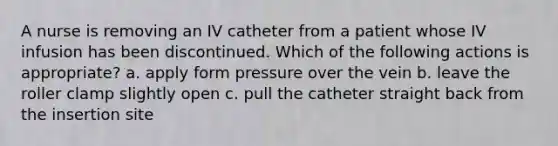 A nurse is removing an IV catheter from a patient whose IV infusion has been discontinued. Which of the following actions is appropriate? a. apply form pressure over the vein b. leave the roller clamp slightly open c. pull the catheter straight back from the insertion site