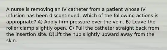 A nurse is removing an IV catheter from a patient whose IV infusion has been discontinued. Which of the following actions is appropriate? A) Apply firm pressure over the vein. B) Leave the roller clamp slightly open. C) Pull the catheter straight back from the insertion site. D)Lift the hub slightly upward away from the skin.