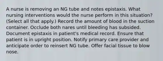 A nurse is removing an NG tube and notes epistaxis. What nursing interventions would the nurse perform in this situation? (Select all that apply.) Record the amount of blood in the suction container. Occlude both nares until bleeding has subsided. Document epistaxis in patient's medical record. Ensure that patient is in upright position. Notify primary care provider and anticipate order to reinsert NG tube. Offer facial tissue to blow nose.