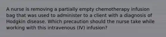 A nurse is removing a partially empty chemotherapy infusion bag that was used to administer to a client with a diagnosis of Hodgkin disease. Which precaution should the nurse take while working with this intravenous (IV) infusion?