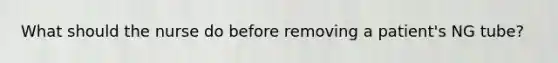 What should the nurse do before removing a patient's NG tube?