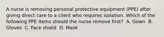 A nurse is removing personal protective equipment (PPE) after giving direct care to a client who requires isolation. Which of the following PPE items should the nurse remove first? ​ A. Gown ​ B. Gloves ​ C. Face shield ​ D. Mask ​ ​